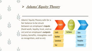  Adams’ Equity Theory
– Adams' Equity Theory calls for a
fair balance to be struck
between an employee's inputs
(hard work, loyalty, trust, and so
on) and an employee's outputs
(salary, benefits, intangibles such
as recognition, and so on).
 