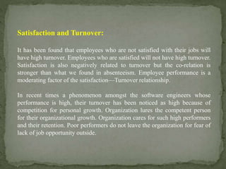 Satisfaction and Turnover:
It has been found that employees who are not satisfied with their jobs will
have high turnover. Employees who are satisfied will not have high turnover.
Satisfaction is also negatively related to turnover but the co-relation is
stronger than what we found in absenteeism. Employee performance is a
moderating factor of the satisfaction—Turnover relationship.
In recent times a phenomenon amongst the software engineers whose
performance is high, their turnover has been noticed as high because of
competition for personal growth. Organization lures the competent person
for their organizational growth. Organization cares for such high performers
and their retention. Poor performers do not leave the organization for fear of
lack of job opportunity outside.
 