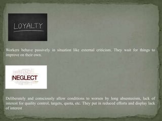 Workers behave passively in situation like external criticism. They wait for things to
improve on their own.
Deliberately and consciously allow conditions to worsen by long absenteeism, lack of
interest for quality control, targets, quota, etc. They put in reduced efforts and display lack
of interest
 