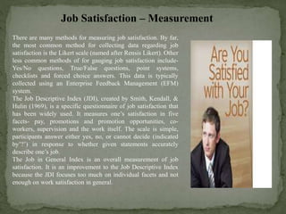 Job Satisfaction – Measurement
There are many methods for measuring job satisfaction. By far,
the most common method for collecting data regarding job
satisfaction is the Likert scale (named after Rensis Likert). Other
less common methods of for gauging job satisfaction include-
Yes/No questions, True/False questions, point systems,
checklists and forced choice answers. This data is typically
collected using an Enterprise Feedback Management (EFM)
system.
The Job Descriptive Index (JDI), created by Smith, Kendall, &
Hulin (1969), is a specific questionnaire of job satisfaction that
has been widely used. It measures one’s satisfaction in five
facets- pay, promotions and promotion opportunities, co-
workers, supervision and the work itself. The scale is simple,
participants answer either yes, no, or cannot decide (indicated
by’?’) in response to whether given statements accurately
describe one’s job.
The Job in General Index is an overall measurement of job
satisfaction. It is an improvement to the Job Descriptive Index
because the JDI focuses too much on individual facets and not
enough on work satisfaction in general.
 