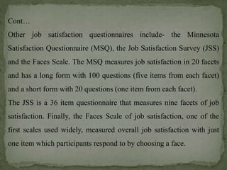 Cont…
Other job satisfaction questionnaires include- the Minnesota
Satisfaction Questionnaire (MSQ), the Job Satisfaction Survey (JSS)
and the Faces Scale. The MSQ measures job satisfaction in 20 facets
and has a long form with 100 questions (five items from each facet)
and a short form with 20 questions (one item from each facet).
The JSS is a 36 item questionnaire that measures nine facets of job
satisfaction. Finally, the Faces Scale of job satisfaction, one of the
first scales used widely, measured overall job satisfaction with just
one item which participants respond to by choosing a face.
 