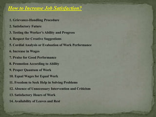How to Increase Job Satisfaction?
1. Grievance-Handling Procedure
2. Satisfactory Future
3. Testing the Worker’s Ability and Progress
4. Respect for Creative Suggestions
5. Cordial Analysis or Evaluation of Work Performance
6. Increase in Wages
7. Praise for Good Performance
8. Promotion According to Ability
9. Proper Quantum of Work
10. Equal Wages for Equal Work
11. Freedom to Seek Help in Solving Problems
12. Absence of Unnecessary Intervention and Criticism
13. Satisfactory Hours of Work
14. Availability of Leaves and Rest
 