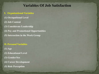 Variables Of Job Satisfaction
I. Organizational Variables
(1) Occupational Level
(2) Job Content
(3) Considerate Leadership
(4) Pay and Promotional Opportunities
(5) Interaction in the Work Group
II. Personal Variables
(1) Age
(2) Educational Level
(3) Gender/Sex
(4) Career Development
(5) Role Perception
 