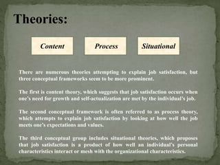 Theories:
There are numerous theories attempting to explain job satisfaction, but
three conceptual frameworks seem to be more prominent.
The first is content theory, which suggests that job satisfaction occurs when
one’s need for growth and self-actualization are met by the individual’s job.
The second conceptual framework is often referred to as process theory,
which attempts to explain job satisfaction by looking at how well the job
meets one’s expectations and values.
The third conceptual group includes situational theories, which proposes
that job satisfaction is a product of how well an individual’s personal
characteristics interact or mesh with the organizational characteristics.
Content Process Situational
 