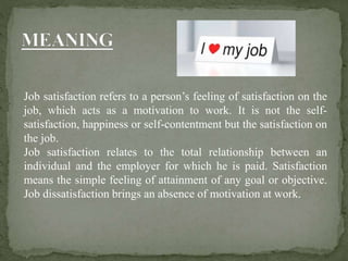 Job satisfaction refers to a person’s feeling of satisfaction on the
job, which acts as a motivation to work. It is not the self-
satisfaction, happiness or self-contentment but the satisfaction on
the job.
Job satisfaction relates to the total relationship between an
individual and the employer for which he is paid. Satisfaction
means the simple feeling of attainment of any goal or objective.
Job dissatisfaction brings an absence of motivation at work.
 