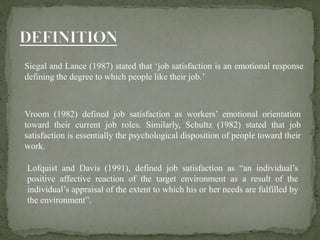 Siegal and Lance (1987) stated that ‘job satisfaction is an emotional response
defining the degree to which people like their job.’
Vroom (1982) defined job satisfaction as workers’ emotional orientation
toward their current job roles. Similarly, Schultz (1982) stated that job
satisfaction is essentially the psychological disposition of people toward their
work.
Lofquist and Davis (1991), defined job satisfaction as “an individual’s
positive affective reaction of the target environment as a result of the
individual’s appraisal of the extent to which his or her needs are fulfilled by
the environment”.
 