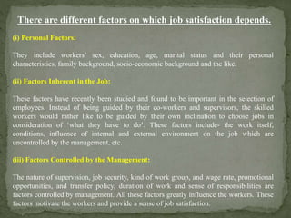 There are different factors on which job satisfaction depends.
(i) Personal Factors:
They include workers’ sex, education, age, marital status and their personal
characteristics, family background, socio-economic background and the like.
(ii) Factors Inherent in the Job:
These factors have recently been studied and found to be important in the selection of
employees. Instead of being guided by their co-workers and supervisors, the skilled
workers would rather like to be guided by their own inclination to choose jobs in
consideration of ‘what they have to do’. These factors include- the work itself,
conditions, influence of internal and external environment on the job which are
uncontrolled by the management, etc.
(iii) Factors Controlled by the Management:
The nature of supervision, job security, kind of work group, and wage rate, promotional
opportunities, and transfer policy, duration of work and sense of responsibilities are
factors controlled by management. All these factors greatly influence the workers. These
factors motivate the workers and provide a sense of job satisfaction.
 