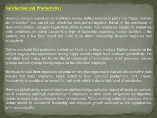 Satisfaction and Productivity:
Based on research carried out in Hawthorne studies, further research to prove that “happy workers
are productive” was carried out, which has been proved negative. Based on the conclusion of
Hawthorne studies, managers began their efforts to make their employees happier by improving
work conditions, providing Laissez-faire type of leadership, expanding various facilities to the
workers, but it has been found that there is no direct relationship between happiness and
productivity.
Robins concluded that productive workers are likely to be happy workers. Further research on the
subject suggests that organization having happy workers might have increased productivity. On
individual level it may not be true due to complexity of environment, work processes, various
systems and sub systems having impact on the individual employee.
But it can be said from organizational point of view that organization that are able to evolve such
policies that make employees happy bound to have improved productivity. V.H. Vroom.
Productivity is considered as reward for hard work which is due to high level of satisfaction.
However globalisation, speed of machines and knowledge explosion, impact of media on workers,
social awareness and high expectations of employees to meet social obligations are important
factors to ensure high satisfaction level of employees. While evolving industrial practices, above
factors should be considered favourably and employee growth achieved so that organizations
grow automatically.
 