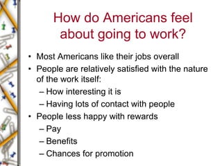 How do Americans feel
about going to work?
• Most Americans like their jobs overall
• People are relatively satisfied with the nature
of the work itself:
– How interesting it is
– Having lots of contact with people
• People less happy with rewards
– Pay
– Benefits
– Chances for promotion
 