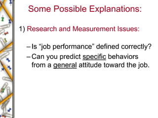 Some Possible Explanations:
1) Research and Measurement Issues:
–Is “job performance” defined correctly?
–Can you predict specific behaviors
from a general attitude toward the job.
 