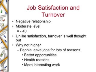 Job Satisfaction and
Turnover
• Negative relationship
• Moderate level
= -.40
• Unlike satisfaction, turnover is well thought
out
• Why not higher
– People leave jobs for lots of reasons
• Better opportunities
• Health reasons
• More interesting work
 