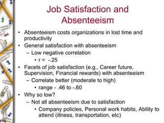 Job Satisfaction and
Absenteeism
• Absenteeism costs organizations in lost time and
productivity
• General satisfaction with absenteeism
– Low negative correlation
• r = -.25
• Facets of job satisfaction (e.g., Career future,
Supervision, Financial rewards) with absenteeism
– Correlate better (moderate to high)
• range - .46 to -.60
• Why so low?
– Not all absenteeism due to satisfaction
• Company policies, Personal work habits, Ability to
attend (illness, transportation, etc)
 