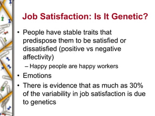 Job Satisfaction: Is It Genetic?
• People have stable traits that
predispose them to be satisfied or
dissatisfied (positive vs negative
affectivity)
– Happy people are happy workers
• Emotions
• There is evidence that as much as 30%
of the variability in job satisfaction is due
to genetics
 