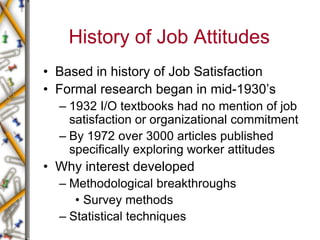 History of Job Attitudes
• Based in history of Job Satisfaction
• Formal research began in mid-1930’s
– 1932 I/O textbooks had no mention of job
satisfaction or organizational commitment
– By 1972 over 3000 articles published
specifically exploring worker attitudes
• Why interest developed
– Methodological breakthroughs
• Survey methods
– Statistical techniques
 