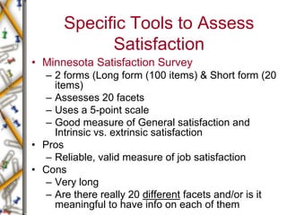 Specific Tools to Assess
Satisfaction
• Minnesota Satisfaction Survey
– 2 forms (Long form (100 items) & Short form (20
items)
– Assesses 20 facets
– Uses a 5-point scale
– Good measure of General satisfaction and
Intrinsic vs. extrinsic satisfaction
• Pros
– Reliable, valid measure of job satisfaction
• Cons
– Very long
– Are there really 20 different facets and/or is it
meaningful to have info on each of them
 