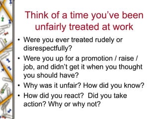 Think of a time you’ve been
unfairly treated at work
• Were you ever treated rudely or
disrespectfully?
• Were you up for a promotion / raise /
job, and didn’t get it when you thought
you should have?
• Why was it unfair? How did you know?
• How did you react? Did you take
action? Why or why not?
 