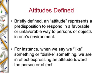 Attitudes Defined
• Briefly defined, an “attitude” represents a
predisposition to respond in a favorable
or unfavorable way to persons or objects
in one’s environment.
• For instance, when we say we “like”
something or “dislike” something, we are
in effect expressing an attitude toward
the person or object.
 