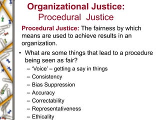 Organizational Justice:
Procedural Justice
Procedural Justice: The fairness by which
means are used to achieve results in an
organization.
• What are some things that lead to a procedure
being seen as fair?
– ‘Voice’ – getting a say in things
– Consistency
– Bias Suppression
– Accuracy
– Correctability
– Representativeness
– Ethicality
 