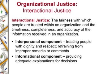 Organizational Justice:
Interactional Justice
Interactional Justice: The fairness with which
people are treated within an organization and the
timeliness, completeness, and accuracy of the
information received in an organization.
• Interpersonal component – treating people
with dignity and respect; refraining from
improper remarks or comments
• Informational component – providing
adequate explanations for decisions
 