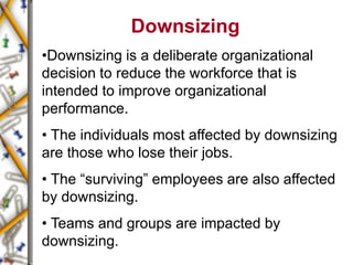 Downsizing
•Downsizing is a deliberate organizational
decision to reduce the workforce that is
intended to improve organizational
performance.
• The individuals most affected by downsizing
are those who lose their jobs.
• The “surviving” employees are also affected
by downsizing.
• Teams and groups are impacted by
downsizing.
 