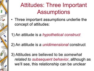 Attitudes: Three Important
Assumptions
• Three important assumptions underlie the
concept of attitudes:
1) An attitude is a hypothetical construct
2) An attitude is a unidimensional construct
3) Attitudes are believed to be somewhat
related to subsequent behavior, although as
we’ll see, this relationship can be unclear
 