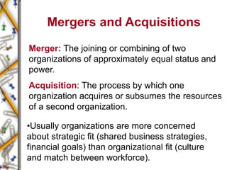 Mergers and Acquisitions
Merger: The joining or combining of two
organizations of approximately equal status and
power.
Acquisition: The process by which one
organization acquires or subsumes the resources
of a second organization.
•Usually organizations are more concerned
about strategic fit (shared business strategies,
financial goals) than organizational fit (culture
and match between workforce).
 