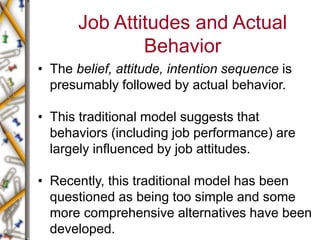 Job Attitudes and Actual
Behavior
• The belief, attitude, intention sequence is
presumably followed by actual behavior.
• This traditional model suggests that
behaviors (including job performance) are
largely influenced by job attitudes.
• Recently, this traditional model has been
questioned as being too simple and some
more comprehensive alternatives have been
developed.
 