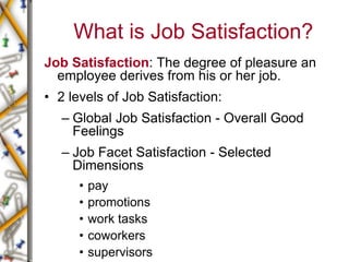 What is Job Satisfaction?
Job Satisfaction: The degree of pleasure an
employee derives from his or her job.
• 2 levels of Job Satisfaction:
– Global Job Satisfaction - Overall Good
Feelings
– Job Facet Satisfaction - Selected
Dimensions
• pay
• promotions
• work tasks
• coworkers
• supervisors
 