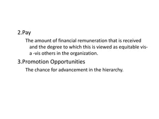 2.Pay
The amount of financial remuneration that is received
and the degree to which this is viewed as equitable vis-
a -vis others in the organization.
3.Promotion Opportunities
The chance for advancement in the hierarchy.
 