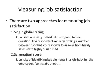 Measuring job satisfaction
• There are two approaches for measuring job
satisfaction
1.Single global rating
It consists of asking individual to respond to one
question. The respondent reply by circling a number
between 1-5 that corresponds to answer from highly
satisfied to highly dissatisfied.
2.Summation score
It consist of identifying key elements in a job &ask for the
employee’s feeling about each.
 