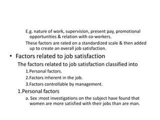 E.g. nature of work, supervision, present pay, promotional
opportunities & relation with co-workers.
These factors are rated on a standardized scale & then added
up to create an overall job satisfaction.
• Factors related to job satisfaction
The factors related to job satisfaction classified into
1.Personal factors.
2.Factors inherent in the job.
3.Factors controllable by management.
1.Personal factors
a. Sex :most investigations on the subject have found that
women are more satisfied with their jobs than are man.
 
