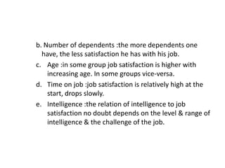 b. Number of dependents :the more dependents one
have, the less satisfaction he has with his job.
c. Age :in some group job satisfaction is higher with
increasing age. In some groups vice-versa.
d. Time on job :job satisfaction is relatively high at the
start, drops slowly.
e. Intelligence :the relation of intelligence to job
satisfaction no doubt depends on the level & range of
intelligence & the challenge of the job.
 