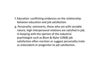 f. Education :conflicting evidences on the relationship
between education and job satisfaction.
g. Personality :extroverts, those who are with sociable
nature, high interpersonal relations are satisfied in job.
In keeping with the opinion of the industrial
psychologist such as Blum & Nylor (1968) job
satisfaction often mention or suggest personality traits
as antecedent or progenitor to job satisfaction.
 