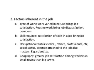 2. Factors inherent in the job
a. Type of work: work varied in nature brings job
satisfaction. Routine work bring job dissatisfaction,
boredom.
b. Skill required: satisfaction of skills in a job bring job
satisfaction.
c. Occupational status: clerical, offices, professional, etc,
social status, prestige attached to the job also
matters. E.g. scientists.
d. Geography: greater job satisfaction among workers in
small towns than big towns.
 
