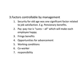 3.Factors controllable by management
1. Security for old age was one significant factor related
to job satisfaction. E.g. Pensionary benefits.
2. Pay :pay rise is “cures – all” which will make each
employee happy.
3. Fringe benefits
4. Opportunities for advancement
5. Working conditions
6. Co-worker
7. responsibility
 
