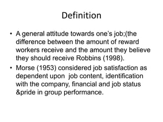 Definition
• A general attitude towards one’s job;(the
difference between the amount of reward
workers receive and the amount they believe
they should receive Robbins (1998).
• Morse (1953) considered job satisfaction as
dependent upon job content, identification
with the company, financial and job status
&pride in group performance.
 