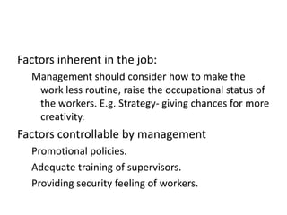 Factors inherent in the job:
Management should consider how to make the
work less routine, raise the occupational status of
the workers. E.g. Strategy- giving chances for more
creativity.
Factors controllable by management
Promotional policies.
Adequate training of supervisors.
Providing security feeling of workers.
 