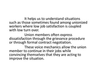 It helps us to understand situations
such as those sometimes found among unionized
workers where low job satisfaction is coupled
with low turn over.
Union members often express
dissatisfaction through the grievance procedure
or through formal contract negotiation.
These voice mechanics allow the union
member to continue in their jobs while
convincing themselves that they are acting to
improve the situation.
 