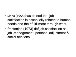 • Sinha (1958) has opined that job
satisfaction is essentially related to human
needs and their fulfillment through work.
• Pestonjee (1973) def job satisfaction as
job ,management ,personal adjustment &
social relations.
 