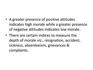 • A greater presence of positive attitudes
indicates high morale while a greater presence
of negative attitudes indicates low morale.
• There are certain indices to measure the
depth of morale viz., resignation, accident,
sickness, absenteeism, grievances &
complaints.
 