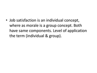 • Job satisfaction is an individual concept,
where as morale is a group concept. Both
have same components. Level of application
the term (individual & group).
 