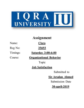 Assignment
Name: Clara
Reg No: 35693
Timings: Saturday 3:00-6:00
Course: Organizational Behavior
Topic
Job Satisfaction
Submitted to
Sir Arsalan Ahmed
Submission Date
30-april-2019
 