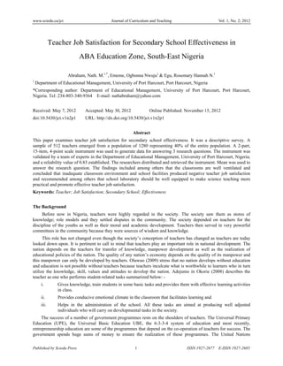 www.sciedu.ca/jct Journal of Curriculum and Teaching Vol. 1, No. 2; 2012
Published by Sciedu Press 1 ISSN 1927-2677 E-ISSN 1927-2685
Teacher Job Satisfaction for Secondary School Effectiveness in
ABA Education Zone, South-East Nigeria
Abraham, Nath. M.1,*
, Ememe, Ogbonna Nwuju1
& Egu, Rosemary Hannah N.1
1
Department of Educational Management, University of Port Harcourt, Port Harcourt, Nigeria
*Corresponding author: Department of Educational Management, University of Port Harcourt, Port Harcourt,
Nigeria. Tel: 234-803-340-9364 E-mail: nathabraham@yahoo.com
Received: May 7, 2012 Accepted: May 30, 2012 Online Published: November 15, 2012
doi:10.5430/jct.v1n2p1 URL: http://dx.doi.org/10.5430/jct.v1n2p1
Abstract
This paper examines teacher job satisfaction for secondary school effectiveness. It was a descriptive survey. A
sample of 512 teachers emerged from a population of 1280 representing 40% of the entire population. A 2-part,
15-item, 4-point scale instrument was used to generate data for answering 3 research questions. The instrument was
validated by a team of experts in the Department of Educational Management, University of Port Harcourt, Nigeria;
and a reliability value of 0.83 established. The researchers distributed and retrieved the instrument. Mean was used to
answer the research question. The findings included among others that the classrooms are well ventilated and
concluded that inadequate classroom environment and school facilities produced negative teacher job satisfaction
and recommended among others that school laboratory should be well equipped to make science teaching more
practical and promote effective teacher job satisfaction.
Keywords: Teacher; Job Satisfaction; Secondary School; Effectiveness
The Background
Before now in Nigeria, teachers were highly regarded in the society. The society saw them as stores of
knowledge; role models and they settled disputes in the community. The society depended on teachers for the
discipline of the youths as well as their moral and academic development. Teachers then served in very powerful
committees in the community because they were sources of wisdom and knowledge.
This role has not changed even though the society’s conception of teachers has changed as teachers are today
looked down upon. It is pertinent to call to mind that teachers play an important role in national development. The
nation depends on the teachers for transfer of knowledge, manpower development as well as the realization of
educational policies of the nation. The quality of any nation’s economy depends on the quality of its manpower and
this manpower can only be developed by teachers. Oluwuo (2009) stress that no nation develops without education
and education is not possible without teachers because teachers inculcate what is worthwhile to learners who in turn
utilize the knowledge, skill, values and attitudes to develop the nation. Adejumo in Okorie (2008) describes the
teacher as one who performs student-related tasks summarized below: -
i. Gives knowledge, train students in some basic tasks and provides them with effective learning activities
in class.
ii. Provides conducive emotional climate in the classroom that facilitates learning and
iii. Helps in the administration of the school. All these tasks are aimed at producing well adjusted
individuals who will carry on developmental tasks in the society.
The success of a number of government programmes rests on the shoulders of teachers. The Universal Primary
Education (UPE), the Universal Basic Education UBE, the 6-3-3-4 system of education and most recently,
entrepreneurship education are some of the programmes that depend on the co-operation of teachers for success. The
government spends huge sums of money to ensure the realization of these programmes. The United Nations
 