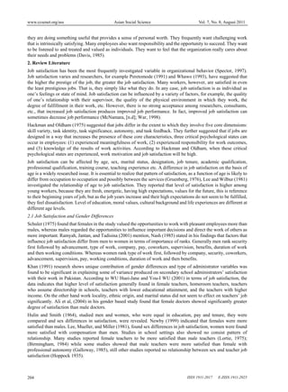 www.ccsenet.org/ass Asian Social Science Vol. 7, No. 8; August 2011
ISSN 1911-2017 E-ISSN 1911-2025204
they are doing something useful that provides a sense of personal worth. They frequently want challenging work
that is intrinsically satisfying. Many employees also want responsibility and the opportunity to succeed. They want
to be listened to and treated and valued as individuals. They want to feel that the organization really cares about
their needs and problems (Davis, 1985).
2. Review Literature
Job satisfaction has been the most frequently investigated variable in organizational behavior (Spector, 1997).
Job satisfaction varies and researchers, for example Peretomode (1991) and Whawo (1993), have suggested that
the higher the prestige of the job, the greater the job satisfaction. Many workers, however, are satisfied in even
the least prestigious jobs. That is, they simply like what they do. In any case, job satisfaction is as individual as
one’s feelings or state of mind. Job satisfaction can be influenced by a variety of factors, for example, the quality
of one’s relationship with their supervisor, the quality of the physical environment in which they work, the
degree of fulfillment in their work, etc. However, there is no strong acceptance among researchers, consultants,
etc., that increased job satisfaction produces improved job performance. In fact, improved job satisfaction can
sometimes decrease job performance (McNamara, [n.d]; War, 1998).
Hackman and Oldham (1975) suggested that jobs differ in the extent to which they involve five core dimensions:
skill variety, task identity, task significance, autonomy, and task feedback. They further suggested that if jobs are
designed in a way that increases the presence of these core characteristics, three critical psychological states can
occur in employees: (1) experienced meaningfulness of work, (2) experienced responsibility for work outcomes,
and (3) knowledge of the results of work activities. According to Hackman and Oldham, when these critical
psychological states are experienced, work motivation and job satisfaction will be high.
Job satisfaction can be affected by age, sex, marital status, designation, job tenure, academic qualification,
professional qualification, training course, teaching experience etc. A difference in job satisfaction on the basis of
age is a widely researched issue. It is essential to realize that pattern of satisfaction, as a function of age is likely to
differ from occupation to occupation and possibly between the services (Gruenberg, 1976), Lee and Wilbur (1981)
investigated the relationship of age to job satisfaction. They reported that level of satisfaction is higher among
young workers, because they are fresh, energetic, having high expectations, values for the future, this is reference
to their beginning years of job, but as the job years increase and their high expectations do not seem to be fulfilled,
they feel dissatisfaction. Level of education, moral values, cultural background and life experiences are different at
different age levels.
2.1 Job Satisfaction and Gender Differences
Schuler (1975) found that females in the study valued the opportunities to work with pleasant employees more than
males, whereas males regarded the opportunities to influence important decisions and direct the work of others as
more important. Ramyah, Jantan, and Tadisina (2001) mention, Nash (1985) stated in his findings that factors that
influence job satisfaction differ from men to women in terms of importance of ranks. Generally men rank security
first followed by advancement, type of work, company, pay, coworkers, supervision, benefits, duration of work
and then working conditions. Whereas women rank type of work first, followed by company, security, coworkers,
advancement, supervision, pay, working conditions, duration of work and then benefits.
Khan (1991) research shows unique contribution of gender differences and type of administrator variables was
found to be significant in explaining some of variance produced on secondary school administrators’ satisfaction
with their work in Pakistan. According to WU Huei-Jane and You-I WU (2001) in terms of job satisfaction, the
data indicates that higher level of satisfaction generally found in female teachers, homeroom teachers, teachers
who assume directorship in schools, teachers with lower educational attainment, and the teachers with higher
income. On the other hand work locality, ethnic origin, and marital status did not seem to effect on teachers’ job
significantly. Ali et al, (2004) in his gender based study found that female doctors showed significantly greater
degree of satisfaction than male doctors.
Hulin and Smith (1964), studied men and women, who were equal in education, pay and tenure, they were
compared and sex differences in satisfaction, were revealed. Newby (1999) indicated that females were more
satisfied than males. Lee, Mueller, and Miller (1981), found sex differences in job satisfaction, women were found
more satisfied with compensation than men. Studies in school settings also showed no consist pattern of
relationship. Many studies reported female teachers to be more satisfied than male teachers (Lortie, 1975);
(Birmingham, 1984) while some studies showed that male teachers were more satisfied than female with
professional autonomy (Galloway, 1985), still other studies reported no relationship between sex and teacher job
satisfaction (Hoppock 1935).
 