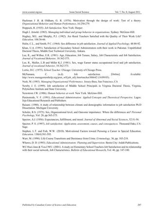 www.ccsenet.org/ass Asian Social Science Vol. 7, No. 8; August 2011
Published by Canadian Center of Science and Education 207
Hackman J .R. & Oldham, G. R. (1976). Motivation through the design of work: Test of a theory.
Organizational Behavior and Human Performance, 16:250-279.
Hoppock, R. (1935). Job Satisfaction. New York: Harper.
Hugh J. Arnold. (1983). Managing individual and group behavior in organizations. Sydney: McGraw-Hill.
Hughey, M.L. and Murphy, P.J. (1982). Are Rural Teachers Satisfied with the Quality of Their Work Life?
Education, 104:56-66.
Hulin, C.L., and Smith, P.C. (1964). Sex difference in job satisfaction. Journal of Applied Psychology, 48:88-92.
Khan, U.A. (1991). Satisfaction of Secondary School Administrators with their work in Pakistan. Unpublished
Doctoral Thesis, Middle East Technical University, Ankara.
Lee, R., and Wilbur, E.R. (1981). Age, Education, Job Tenure, Salary, Job Characteristic and Job Satisfaction.
Journal of Vocational Behavior, 18:362-373.
Lee, R., Muller, L.B and Miller K.J. (1981). Sex, wage Earner status occupational level and job satisfaction.
Journal of vocational behavior, 18:362-373.
Lortie, D.C. (1975). School Teacher. Chicago: University of Chicago Press.
McNamara, C. (n.d). Job satisfaction. [Online] Available:
http://www.managementhelp.org/prsn_wll/job_stfy.htm#anchor306642 (14/09/05).
Nash, M. (1985). Managing Organizational Performance. Jossey-Bass, San Francisco, CA
Newby J. E. (1999). Job satisfaction of Middle School Principals in Virginia Doctoral Thesis, Virginia,
Polytechnic Institute and State University.
Newstrom J.W. (1986). Human behavior at work. New York. McGraw-Hill.
Peretomode, V. F. (1991). Educational Administration: Applied Concepts and Theoretical Perspective. Lagos:
Joja Educational Research and Publishers.
Raisani. (1988). A study of relationship between climate and demographic information to job satisfaction Ph.D
Dissertation. Michigan University.
Schuler, R.S. (1975). Sex, Organizational level, and Outcome importance: Where the differences are? Personal
Psychology, Vol. 28, pp.365-375.
Spector, A.J. (1956). Expectancies, fulfillment, and moral. Journal of Abnormal and Social Sciences, 52:51-56.
Spector, P. E. (1997). Job satisfaction: Application, assessment, causes, and consequences. Thousand Oaks, CA:
Sage.
Stephen, L.T. and Fish, W.W. (2010). Motivational Factors toward Pursuing a Career in Special Education.
Education, 130(4):581-595.
Warr, M. (1998). Life Course Transitions and Desistance from Crime. Criminology, 36, pp. 183-218.
Whawo, D. D. (1993). Educational Administration: Planning and Supervision. Benin City: Jodah Publications.
WU Huei-Jane & You-I WU. (2001). A study on Elementary School Teachers Job Satisfaction and its relationship
with their social network, Job Characteristics. Bulletin of Educational Research, Vol. 46, pp. 147-180.
 