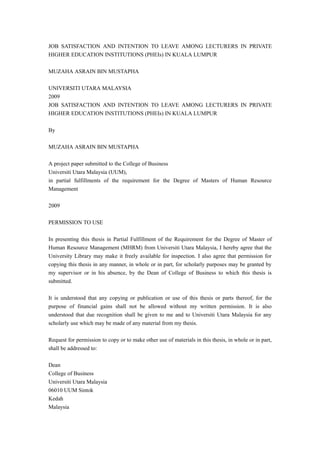 JOB SATISFACTION AND INTENTION TO LEAVE AMONG LECTURERS IN PRIVATE
HIGHER EDUCATION INSTITUTIONS (PHEIs) IN KUALA LUMPUR

MUZAHA ASRAIN BIN MUSTAPHA

UNIVERSITI UTARA MALAYSIA
2009
JOB SATISFACTION AND INTENTION TO LEAVE AMONG LECTURERS IN PRIVATE
HIGHER EDUCATION INSTITUTIONS (PHEIs) IN KUALA LUMPUR

By

MUZAHA ASRAIN BIN MUSTAPHA

A project paper submitted to the College of Business
Universiti Utara Malaysia (UUM),
in partial fulfillments of the requirement for the Degree of Masters of Human Resource
Management

2009

PERMISSION TO USE

In presenting this thesis in Partial Fulfillment of the Requirement for the Degree of Master of
Human Resource Management (MHRM) from Universiti Utara Malaysia, I hereby agree that the
University Library may make it freely available for inspection. I also agree that permission for
copying this thesis in any manner, in whole or in part, for scholarly purposes may be granted by
my supervisor or in his absence, by the Dean of College of Business to which this thesis is
submitted.

It is understood that any copying or publication or use of this thesis or parts thereof, for the
purpose of financial gains shall not be allowed without my written permission. It is also
understood that due recognition shall be given to me and to Universiti Utara Malaysia for any
scholarly use which may be made of any material from my thesis.

Request for permission to copy or to make other use of materials in this thesis, in whole or in part,
shall be addressed to:

Dean
College of Business
Universiti Utara Malaysia
06010 UUM Sintok
Kedah
Malaysia
 