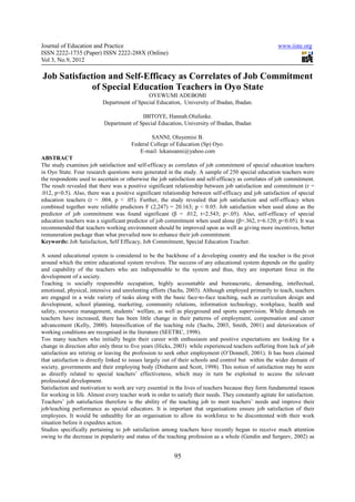 Journal of Education and Practice                                                                       www.iiste.org
ISSN 2222-1735 (Paper) ISSN 2222-288X (Online)
Vol 3, No.9, 2012

Job Satisfaction and Self-Efficacy as Correlates of Job Commitment
             of Special Education Teachers in Oyo State
                                             OYEWUMI ADEBOMI
                           Department of Special Education, University of Ibadan, Ibadan.

                                          IBITOYE, Hannah.Olufunke.
                           Department of Special Education, University of Ibadan, Ibadan

                                               SANNI, Oluyemisi B.
                                       Federal College of Education (Sp) Oyo.
                                          E-mail: lekansanni@yahoo.com
ABSTRACT
The study examines job satisfaction and self-efficacy as correlates of job commitment of special education teachers
in Oyo State. Four research questions were generated in the study. A sample of 250 special education teachers were
the respondents used to ascertain or otherwise the job satisfaction and self-efficacy as correlates of job commitment.
The result revealed that there was a positive significant relationship between job satisfaction and commitment (r =
.012, p<0.5). Also, there was a positive significant relationship between self-efficacy and job satisfaction of special
education teachers (r = .004, p < .05). Further, the study revealed that job satisfaction and self-efficacy when
combined together were reliable predictors F (2,247) = 20.163; p < 0.05. Job satisfaction when used alone as the
predictor of job commitment was found significant (β = .012, t=2.543; p<.05). Also, self-efficacy of special
education teachers was a significant predictor of job commitment when used alone (β=.362, t=6.120; p<0.05). It was
recommended that teachers working environment should be improved upon as well as giving more incentives, better
remuneration package than what prevailed now to enhance their job commitment.
Keywords: Job Satisfaction, Self Efficacy, Job Commitment, Special Education Teacher.

A sound educational system is considered to be the backbone of a developing country and the teacher is the pivot
around which the entire educational system revolves. The success of any educational system depends on the quality
and capability of the teachers who are indispensable to the system and thus, they are important force in the
development of a society.
Teaching is socially responsible occupation, highly accountable and bureaucratic, demanding, intellectual,
emotional, physical, intensive and unrelenting efforts (Sachs, 2003). Although employed primarily to teach, teachers
are engaged in a wide variety of tasks along with the basic face-to-face teaching, such as curriculum design and
development, school planning, marketing, community relations, information technology, workplace, health and
safety, resource management, students’ welfare, as well as playground and sports supervision. While demands on
teachers have increased, there has been little change in their patterns of employment, compensation and career
advancement (Kelly, 2000). Intensification of the teaching role (Sachs, 2003, Smith, 2001) and deterioration of
working conditions are recognised in the literature (SEETRC, 1998).
Too many teachers who initially begin their career with enthusiasm and positive expectations are looking for a
change in direction after only three to five years (Hicks, 2003) while experienced teachers suffering from lack of job
satisfaction are retiring or leaving the profession to seek other employment (O’Donnell, 2001). It has been claimed
that satisfaction is directly linked to issues largely out of their schools and control but within the wider domain of
society, governments and their employing body (Dinharm and Scott, 1998). This notion of satisfaction may be seen
as directly related to special teachers’ effectiveness, which may in turn be exploited to access the relevant
professional development.
Satisfaction and motivation to work are very essential in the lives of teachers because they form fundamental reason
for working in life. Almost every teacher work in order to satisfy their needs. They constantly agitate for satisfaction.
Teachers’ job satisfaction therefore is the ability of the teaching job to meet teachers’ needs and improve their
job/teaching performance as special educators. It is important that organisations ensure job satisfaction of their
employees. It would be unhealthy for an organisation to allow its workforce to be discontented with their work
situation before it expedites action.
Studies specifically pertaining to job satisfaction among teachers have recently begun to receive much attention
owing to the decrease in popularity and status of the teaching profession as a whole (Gendin and Sergeev, 2002) as


                                                          95
 