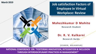 Maheshkumar D Mohite
Research Student
Dr. R. V. Kulkarni
Research Guide
[CSIBER , KOL H A PU R]
Job satisfaction Factors of
Employee in Virtual
Workplace: Review
NATIONAL CONFERENCE ON “FOSTERING INNOVATION, INTEGRATION & INCLUSION
THROUGH INTERDISCIPLINARY PRACTICES IN MANAGEMENT”
 