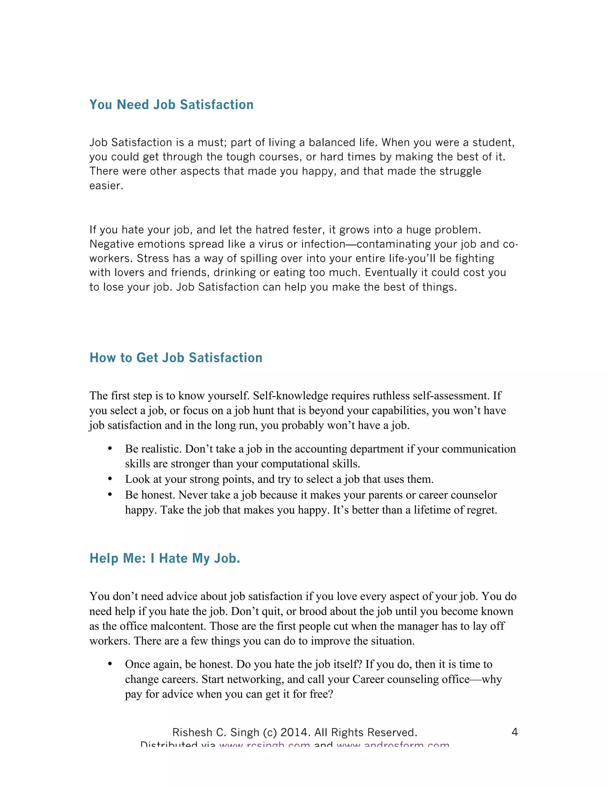 Rishesh C. Singh (c) 2014. All Rights Reserved. Distributed via www.rcsingh.com and www.androsform.com 4
You Need Job Satisfaction
Job Satisfaction is a must; part of living a balanced life. When you were a student,
you could get through the tough courses, or hard times by making the best of it.
There were other aspects that made you happy, and that made the struggle
easier.
If you hate your job, and let the hatred fester, it grows into a huge problem.
Negative emotions spread like a virus or infection—contaminating your job and co-
workers. Stress has a way of spilling over into your entire life-you’ll be fighting
with lovers and friends, drinking or eating too much. Eventually it could cost you
to lose your job. Job Satisfaction can help you make the best of things.
How to Get Job Satisfaction
The first step is to know yourself. Self-knowledge requires ruthless self-assessment. If
you select a job, or focus on a job hunt that is beyond your capabilities, you won’t have
job satisfaction and in the long run, you probably won’t have a job.
• Be realistic. Don’t take a job in the accounting department if your communication
skills are stronger than your computational skills.
• Look at your strong points, and try to select a job that uses them.
• Be honest. Never take a job because it makes your parents or career counselor
happy. Take the job that makes you happy. It’s better than a lifetime of regret.
Help Me: I Hate My Job.
You don’t need advice about job satisfaction if you love every aspect of your job. You do
need help if you hate the job. Don’t quit, or brood about the job until you become known
as the office malcontent. Those are the first people cut when the manager has to lay off
workers. There are a few things you can do to improve the situation.
• Once again, be honest. Do you hate the job itself? If you do, then it is time to
change careers. Start networking, and call your Career counseling office—why
pay for advice when you can get it for free?
 