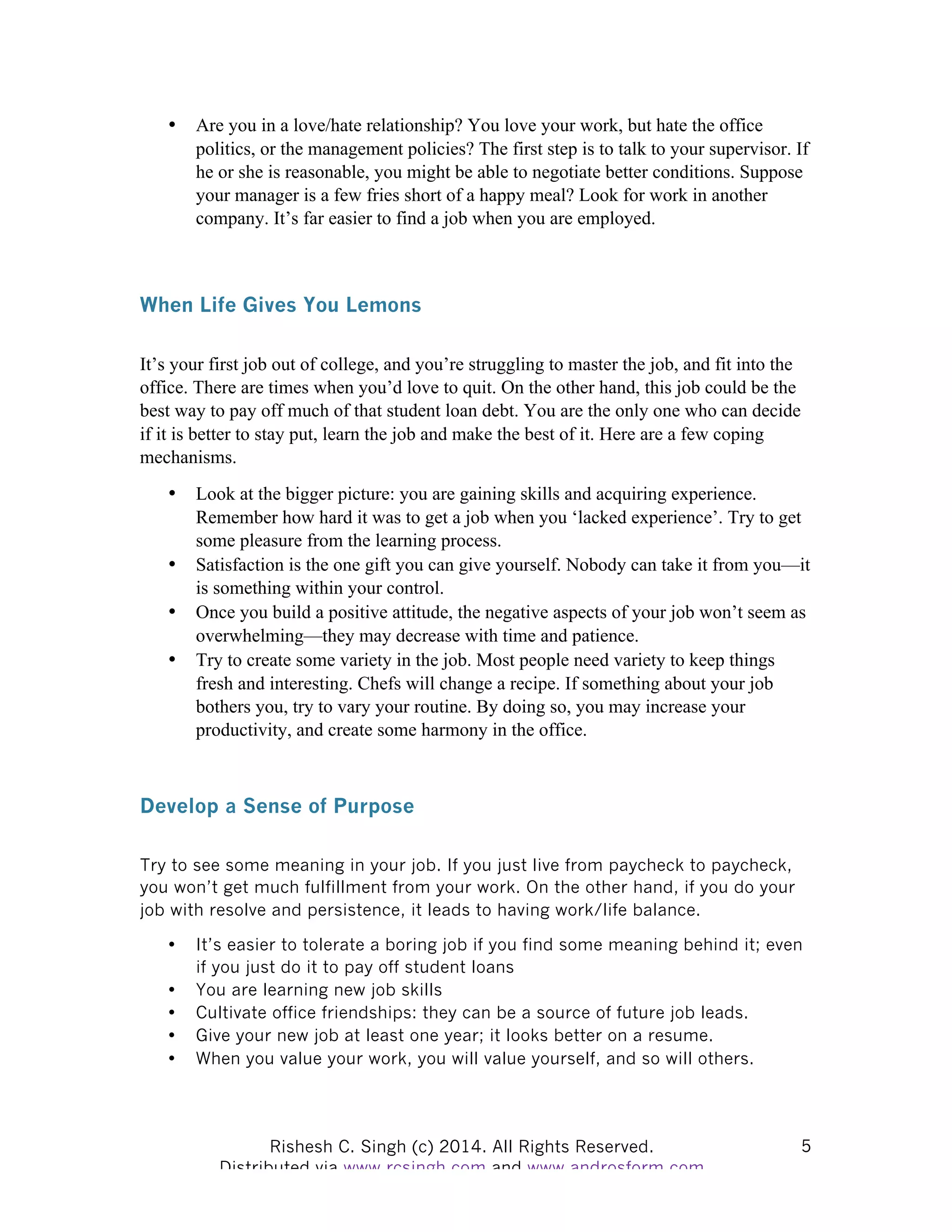 Rishesh C. Singh (c) 2014. All Rights Reserved. Distributed via www.rcsingh.com and www.androsform.com 5
• Are you in a love/hate relationship? You love your work, but hate the office
politics, or the management policies? The first step is to talk to your supervisor. If
he or she is reasonable, you might be able to negotiate better conditions. Suppose
your manager is a few fries short of a happy meal? Look for work in another
company. It’s far easier to find a job when you are employed.
When Life Gives You Lemons
It’s your first job out of college, and you’re struggling to master the job, and fit into the
office. There are times when you’d love to quit. On the other hand, this job could be the
best way to pay off much of that student loan debt. You are the only one who can decide
if it is better to stay put, learn the job and make the best of it. Here are a few coping
mechanisms.
• Look at the bigger picture: you are gaining skills and acquiring experience.
Remember how hard it was to get a job when you ‘lacked experience’. Try to get
some pleasure from the learning process.
• Satisfaction is the one gift you can give yourself. Nobody can take it from you—it
is something within your control.
• Once you build a positive attitude, the negative aspects of your job won’t seem as
overwhelming—they may decrease with time and patience.
• Try to create some variety in the job. Most people need variety to keep things
fresh and interesting. Chefs will change a recipe. If something about your job
bothers you, try to vary your routine. By doing so, you may increase your
productivity, and create some harmony in the office.
Develop a Sense of Purpose
Try to see some meaning in your job. If you just live from paycheck to paycheck,
you won’t get much fulfillment from your work. On the other hand, if you do your
job with resolve and persistence, it leads to having work/life balance.
• It’s easier to tolerate a boring job if you find some meaning behind it; even
if you just do it to pay off student loans
• You are learning new job skills
• Cultivate office friendships: they can be a source of future job leads.
• Give your new job at least one year; it looks better on a resume.
• When you value your work, you will value yourself, and so will others.
 